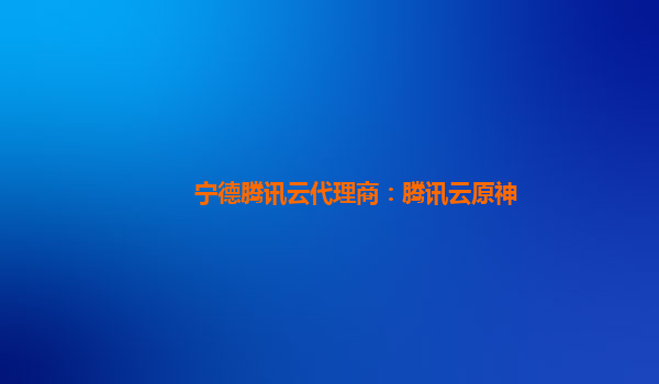 宁德腾讯云代理商：腾讯云原神