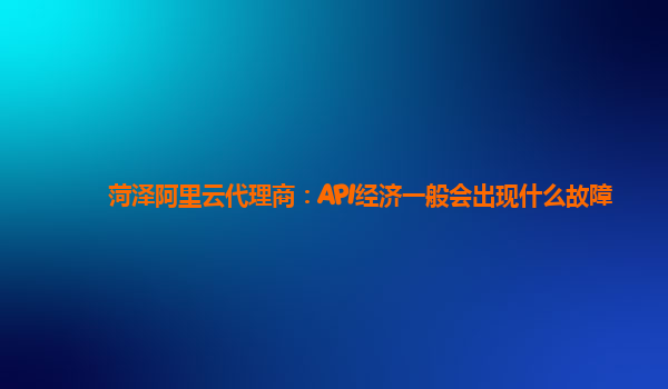 菏泽阿里云代理商：API经济一般会出现什么故障