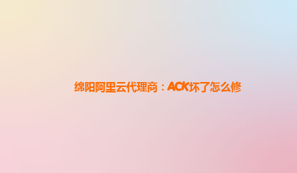 绵阳阿里云代理商：ACK坏了怎么修