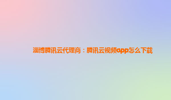 淄博腾讯云代理商：腾讯云视频app怎么下载
