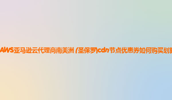 AWS亚马逊云代理商南美洲 (圣保罗)cdn节点优惠券如何购买划算？