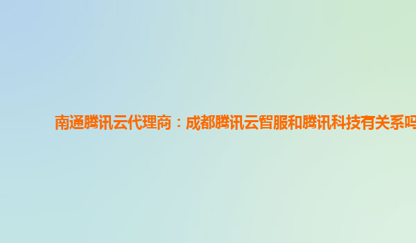 南通腾讯云代理商：成都腾讯云智服和腾讯科技有关系吗