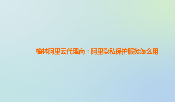 榆林阿里云代理商：阿里隐私保护服务怎么用