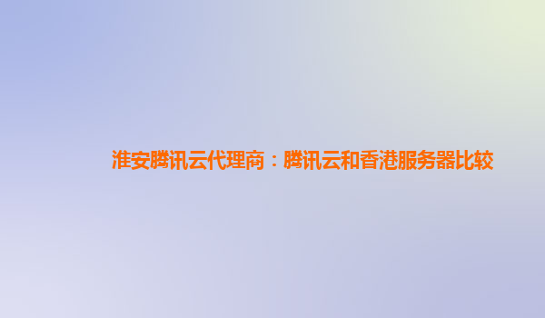 淮安腾讯云代理商：腾讯云和香港服务器比较