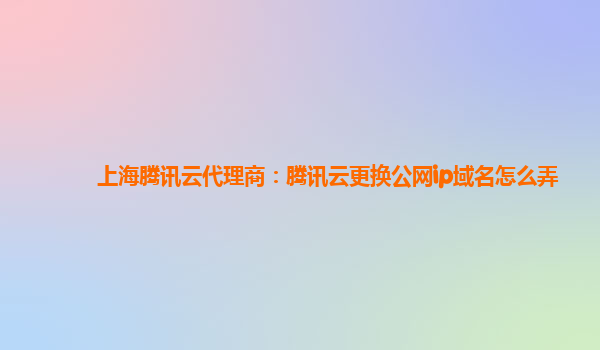 上海腾讯云代理商：腾讯云更换公网ip域名怎么弄