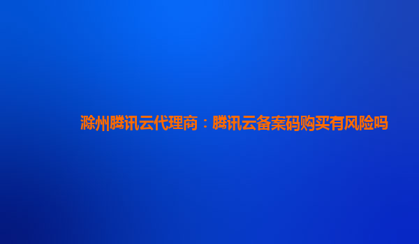 滁州腾讯云代理商：腾讯云备案码购买有风险吗