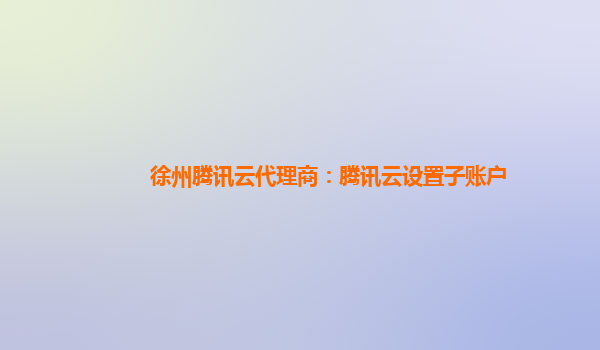 徐州腾讯云代理商：腾讯云设置子账户