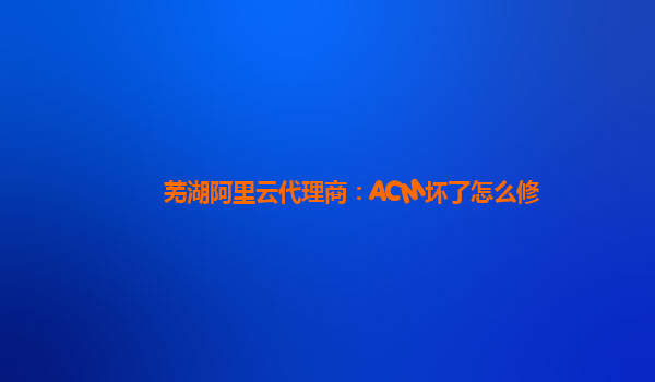 芜湖阿里云代理商：ACM坏了怎么修
