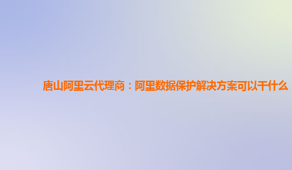 唐山阿里云代理商：阿里数据保护解决方案可以干什么