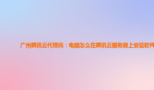 广州腾讯云代理商：电脑怎么在腾讯云服务器上安装软件