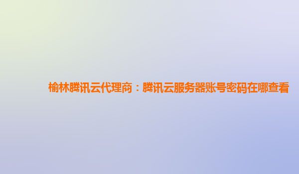 榆林腾讯云代理商：腾讯云服务器账号密码在哪查看