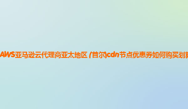 AWS亚马逊云代理商亚太地区 (首尔)cdn节点优惠券如何购买划算？