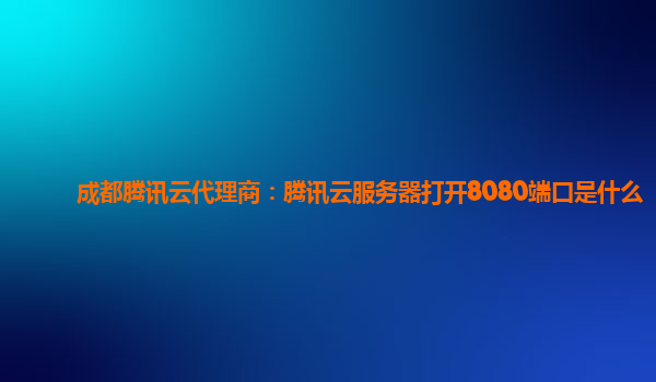 成都腾讯云代理商：腾讯云服务器打开8080端口是什么