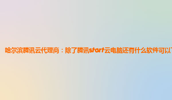 哈尔滨腾讯云代理商：除了腾讯start云电脑还有什么软件可以下载
