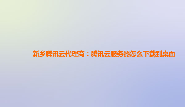 新乡腾讯云代理商：腾讯云服务器怎么下载到桌面
