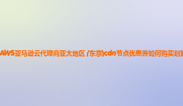 AWS亚马逊云代理商亚太地区 (东京)cdn节点优惠券如何购买划算？