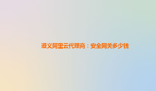遵义阿里云代理商：安全网关多少钱