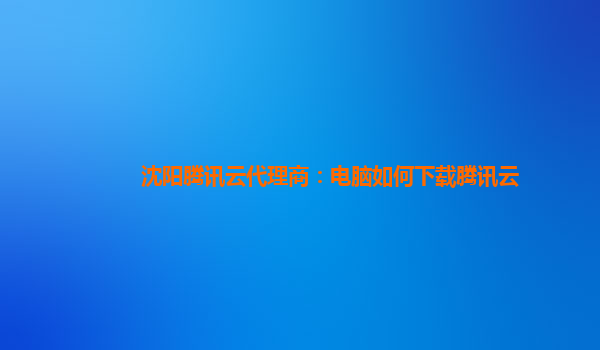 沈阳腾讯云代理商：电脑如何下载腾讯云