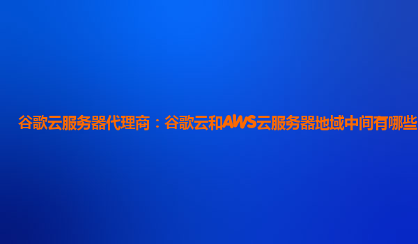 谷歌云服务器代理商：谷歌云和AWS云服务器地域中间有哪些区别？