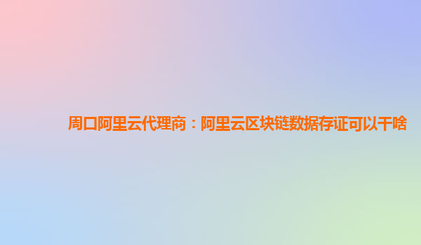 周口阿里云代理商：阿里云区块链数据存证可以干啥