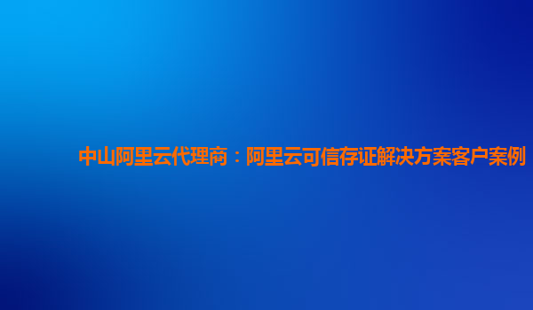 中山阿里云代理商：阿里云可信存证解决方案客户案例