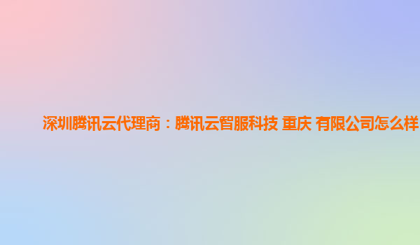 深圳腾讯云代理商：腾讯云智服科技 重庆 有限公司怎么样