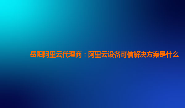 岳阳阿里云代理商：阿里云设备可信解决方案是什么