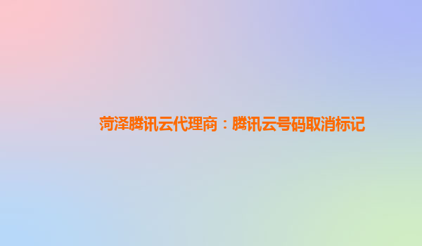 菏泽腾讯云代理商：腾讯云号码取消标记