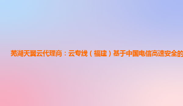 芜湖天翼云代理商：云专线（福建）基于中国电信高速安全的云专线