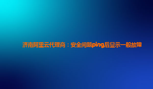 济南阿里云代理商：安全问题ping后显示一般故障