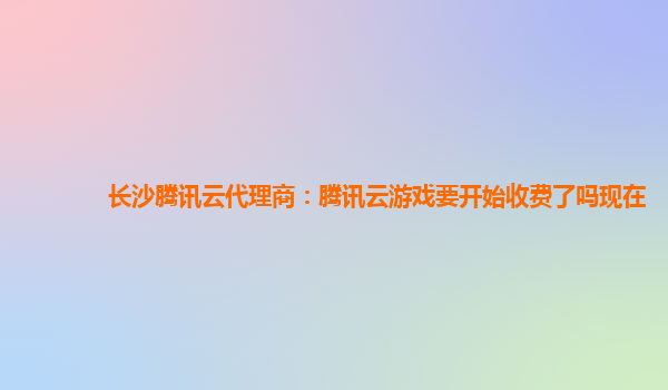 长沙腾讯云代理商：腾讯云游戏要开始收费了吗现在