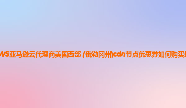 AWS亚马逊云代理商美国西部 (俄勒冈州)cdn节点优惠券如何购买划算？