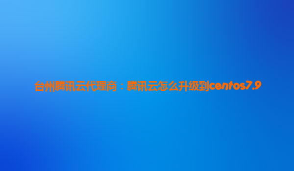 台州腾讯云代理商：腾讯云怎么升级到centos7.9