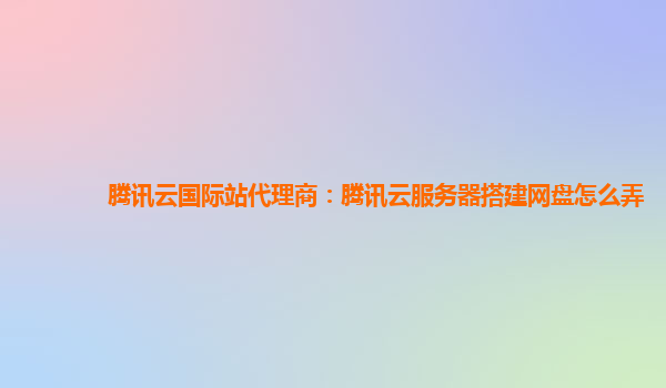 腾讯云国际站代理商：腾讯云服务器搭建网盘怎么弄