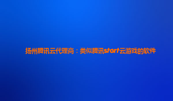 扬州腾讯云代理商：类似腾讯start云游戏的软件