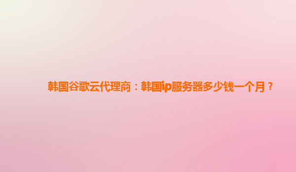 韩国谷歌云代理商：韩国ip服务器多少钱一个月？