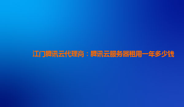 江门腾讯云代理商：腾讯云服务器租用一年多少钱