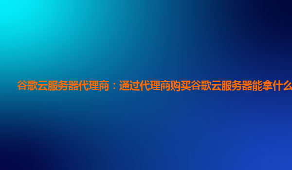 谷歌云服务器代理商：通过代理商购买谷歌云服务器能拿什么折扣？