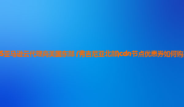 AWS亚马逊云代理商美国东部 (弗吉尼亚北部)cdn节点优惠券如何购买划算？