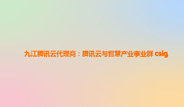 九江腾讯云代理商：腾讯云与智慧产业事业群 csig