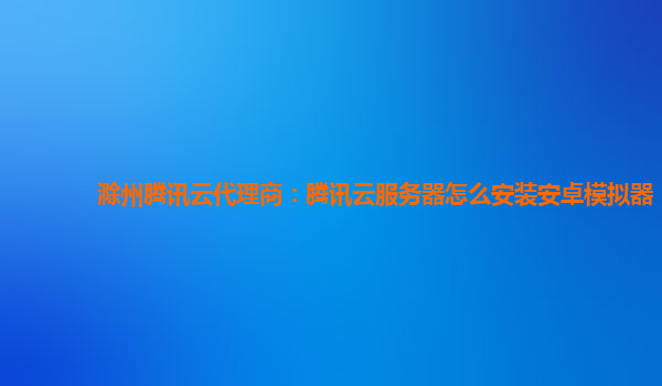 滁州腾讯云代理商：腾讯云服务器怎么安装安卓模拟器