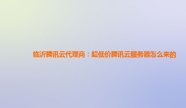 临沂腾讯云代理商：超低价腾讯云服务器怎么来的