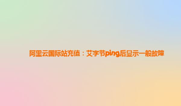 阿里云国际站充值：艾字节ping后显示一般故障