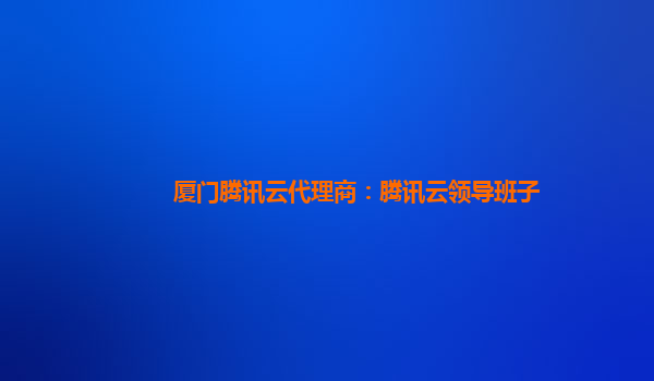 厦门腾讯云代理商：腾讯云领导班子