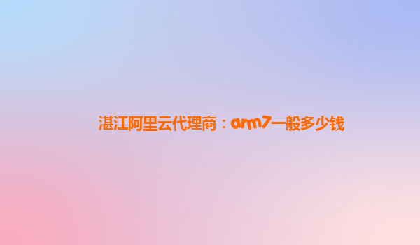 湛江阿里云代理商：arm7一般多少钱