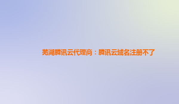 芜湖腾讯云代理商：腾讯云域名注册不了