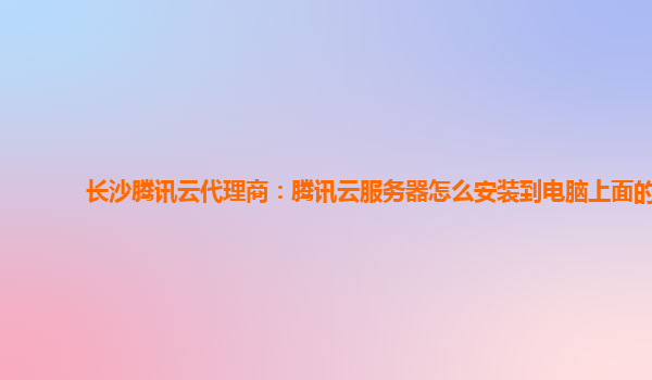 长沙腾讯云代理商：腾讯云服务器怎么安装到电脑上面的