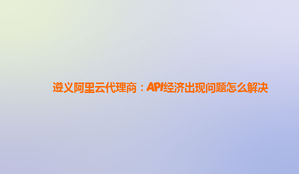 遵义阿里云代理商：API经济出现问题怎么解决