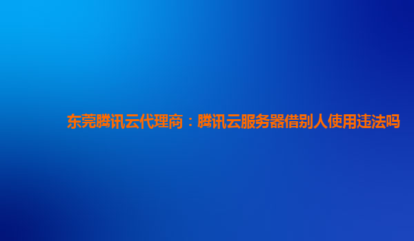 东莞腾讯云代理商：腾讯云服务器借别人使用违法吗