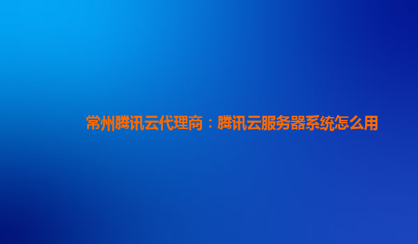 常州腾讯云代理商：腾讯云服务器系统怎么用